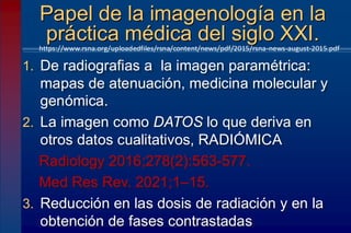1. De radiografias a la imagen paramétrica:
mapas de atenuación, medicina molecular y
genómica.
2. La imagen como DATOS lo que deriva en
otros datos cualitativos, RADIÓMICA
Radiology 2016;278(2):563-577.
Med Res Rev. 2021;1–15.
3. Reducción en las dosis de radiación y en la
obtención de fases contrastadas
Papel de la imagenología en la
práctica médica del siglo XXI.
https://www.rsna.org/uploadedfiles/rsna/content/news/pdf/2015/rsna-news-august-2015.pdf
 