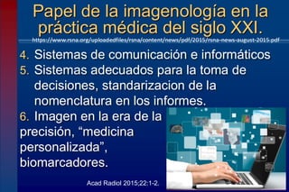 4. Sistemas de comunicación e informáticos
5. Sistemas adecuados para la toma de
decisiones, standarizacion de la
nomenclatura en los informes.
6. Imagen en la era de la
precisión, “medicina
personalizada”,
biomarcadores.
Papel de la imagenología en la
práctica médica del siglo XXI.
https://www.rsna.org/uploadedfiles/rsna/content/news/pdf/2015/rsna-news-august-2015.pdf
Acad Radiol 2015;22:1-2.
 