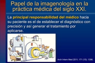La principal responsabilidad del médico hacia
su paciente es el de establecer el diagnóstico con
precisión y así generar el tratamiento por
aplicarse.
Papel de la imagenología en la
práctica médica del siglo XXI.
Arch Intern Med 2011; 171 (15): 1396.
 