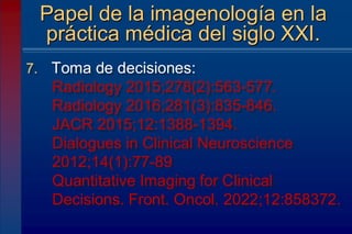 7. Toma de decisiones:
Radiology 2015;278(2):563-577.
Radiology 2016;281(3):835-846.
JACR 2015;12:1388-1394.
Dialogues in Clinical Neuroscience
2012;14(1):77-89
Quantitative Imaging for Clinical
Decisions. Front. Oncol. 2022;12:858372.
Papel de la imagenología en la
práctica médica del siglo XXI.
 