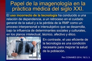 El uso incorrecto de la tecnología ha conducido a una
relación de dependencia, a un retroceso en el cuidado
general de la salud y a la pérdida de la RMP como un
proceso interpersonal e intersubjetivo que se desarrolla,
bajo la influencia de determinantes sociales y culturales,
en los planos intelectual, técnico, afectivo y ético.
Papel de la imagenología en la
práctica médica del siglo XXI.
Rev CONAMED 2014; 19(1): 3.
En contraste, el uso eficiente de
la tecnología es una condición
necesaria para mejorar la salud
de la población.
 