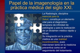 Papel de la imagenología en la
práctica médica del siglo XXI.
La Radiología, disciplina
esencial para la
Salud, constituye un elemento
vital para el diagnóstico
temprano de infinidad de
patologías y para la realización
de un dictamen médico rápido y
eficaz.
Su integración en la práctica
médica es una realidad
incontrovertible, pues
intervienen tanto en la medicina
preventiva como en el
seguimiento del tratamiento.
 