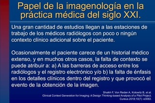 Una gran cantidad de estudios llegan a las estaciones de
trabajo de los médicos radiólogos con poco o ningún
contexto clínico adicional sobre el paciente.
Ocasionalmente el paciente carece de un historial médico
extenso, y en muchos otros casos, la falta de contexto se
puede atribuir a: a) A las barreras de acceso entre los
radiólogos y el registro electrónico y/o b) la falta de énfasis
en los detalles clínicos dentro del registro y que provocó el
evento de la obtención de la imagen.
Papel de la imagenología en la
práctica médica del siglo XXI.
Shaikh F, Von Reden A, Kolowitz B, et al.
Clinical Context Generation for Imaging: A Design Thinking-based Analysis of a Pilot Project.
Cureus 2018;10(7): e3063.
 