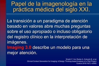 La transición a un paradigma de atención
basado en valores abre muchas preguntas
sobre el uso apropiado o incluso obligatorio
del registro clínico en la interpretación de
imágenes.
Imaging 3.0 describe un modelo para una
mejor atención.
Papel de la imagenología en la
práctica médica del siglo XXI.
Shaikh F, Von Reden A, Kolowitz B, et al.
Clinical Context Generation for Imaging: A Design Thinking-based Analysis of a Pilot Project.
Cureus 2018;10(7): e3063.
 