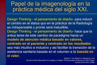 Design Thinking - el pensamiento de diseño- para inducir
el cambio en el status quo en la práctica de la Radiología
es indispensable y pronto será ineludible.
Design Thinking - el pensamiento de diseño- hace que la
ardua tarea de este cambio de paradigma hacia un
modelo de atención médica basado en valores,
centrado en el paciente y centrado en los resultados
sea más intuitivo e inclusivo y asi facilitar la transición de la
asistencia sanitaria basada en el volumen a la basada en
el valor.
Papel de la imagenología en la
práctica médica del siglo XXI.
Shaikh F, Von Reden A, Kolowitz B, et al.
Clinical Context Generation for Imaging: A Design Thinking-based Analysis of a Pilot Project.
Cureus 2018;10(7): e3063.
 
