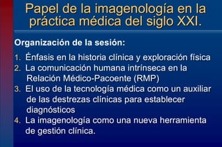 1. Énfasis en la historia clínica y exploración física
2. La comunicación humana intrínseca en la
Relación Médico-Pacoente (RMP)
3. El uso de la tecnología médica como un auxiliar
de las destrezas clínicas para establecer
diagnósticos
4. La imagenología como una nueva herramienta
de gestión clínica.
Papel de la imagenología en la
práctica médica del siglo XXI.
Organización de la sesión:
 