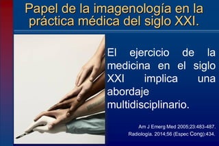 Papel de la imagenología en la
práctica médica del siglo XXI.
El ejercicio de la
medicina en el siglo
XXI implica una
abordaje
multidisciplinario.
Am J Emerg Med 2005;23:483-487.
Radiología. 2014;56 (Espec Cong):434.
 