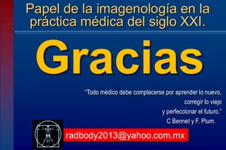 “Todo médico debe complacerse por aprender lo nuevo,
corregir lo viejo
y perfeccionar el futuro.”
C Bennet y F. Plum.
Papel de la imagenología en la
práctica médica del siglo XXI.
Gracias
radbody2013@yahoo.com.mx
 