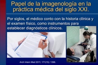Por siglos, el médico conto con la historia clínica y
el examen físico, como instrumentos para
establecer diagnósticos clínicos.
Papel de la imagenología en la
práctica médica del siglo XXI.
Arch Intern Med 2011; 171(15): 1396.
 