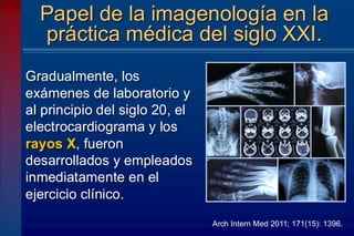 Gradualmente, los
exámenes de laboratorio y
al principio del siglo 20, el
electrocardiograma y los
rayos X, fueron
desarrollados y empleados
inmediatamente en el
ejercicio clínico.
Papel de la imagenología en la
práctica médica del siglo XXI.
Arch Intern Med 2011; 171(15): 1396.
 