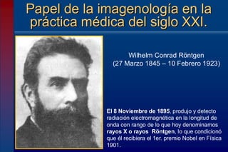Papel de la imagenología en la
práctica médica del siglo XXI.
Wilhelm Conrad Röntgen
(27 Marzo 1845 – 10 Febrero 1923)
El 8 Noviembre de 1895, produjo y detecto
radiación electromagnética en la longitud de
onda con rango de lo que hoy denominamos
rayos X o rayos Röntgen, lo que condicionó
que él recibiera el 1er. premio Nobel en Física
1901.
 