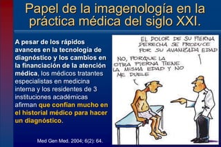 A pesar de los rápidos
avances en la tecnología de
diagnóstico y los cambios en
la financiación de la atención
médica, los médicos tratantes
especialistas en medicina
interna y los residentes de 3
instituciones académicas
afirman que confían mucho en
el historial médico para hacer
un diagnóstico.
Papel de la imagenología en la
práctica médica del siglo XXI.
Med Gen Med. 2004; 6(2): 64.
 