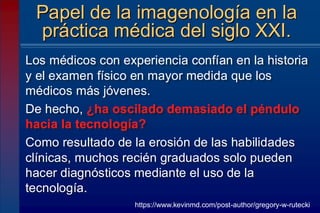 Los médicos con experiencia confían en la historia
y el examen físico en mayor medida que los
médicos más jóvenes.
De hecho, ¿ha oscilado demasiado el péndulo
hacia la tecnología?
Como resultado de la erosión de las habilidades
clínicas, muchos recién graduados solo pueden
hacer diagnósticos mediante el uso de la
tecnología.
Papel de la imagenología en la
práctica médica del siglo XXI.
https://www.kevinmd.com/post-author/gregory-w-rutecki
 
