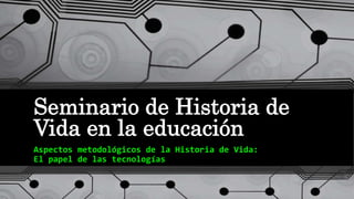 Seminario de Historia de
Vida en la educación
Aspectos metodológicos de la Historia de Vida:
El papel de las tecnologías
 