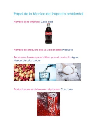 Papel de la técnica del impacto ambiental
Nombre de la empresa: Coca cola
Nombre del producto que se va a analizar: Producto
Recursos naturales que se utilizan para el producto: Agua,
Nueces de cola, azúcar.
Productos que se obtienen en el proceso: Coca cola
 