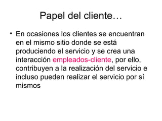 Papel del cliente… En ocasiones los clientes se encuentran en el mismo sitio donde se está produciendo el servicio y se crea una interacción  empleados-cliente , por ello, contribuyen a la realización del servicio e incluso pueden realizar el servicio por sí mismos 