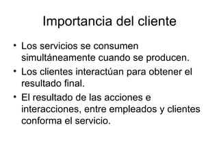Importancia del cliente Los servicios se consumen simultáneamente cuando se producen. Los clientes interactúan para obtener el resultado final. El resultado de las acciones e interacciones, entre empleados y clientes conforma el servicio. 