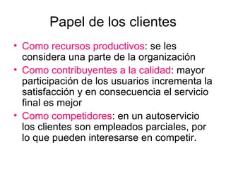 Papel de los clientes Como recursos productivos : se les considera una parte de la organización Como contribuyentes a la calidad : mayor participación de los usuarios incrementa la satisfacción y en consecuencia el servicio final es mejor Como competidores : en un autoservicio los clientes son empleados parciales, por lo que pueden interesarse en competir. 