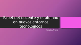 Papel del docente y el alumno
en nuevos entornos
tecnológicos
Serafina Arjona
 
