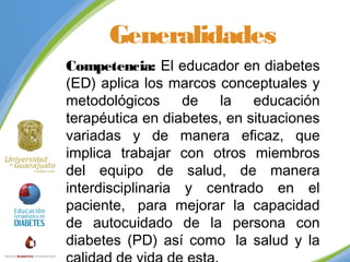 Generalidades
Competencia: El educador en diabetes
(ED) aplica los marcos conceptuales y
metodológicos
de
la
educación
terapéutica en diabetes, en situaciones
variadas y de manera eficaz, que
implica trabajar con otros miembros
del equipo de salud, de manera
interdisciplinaria y centrado en el
paciente,  para mejorar la capacidad
de autocuidado de la persona con
diabetes (PD) así como  la salud y la

 