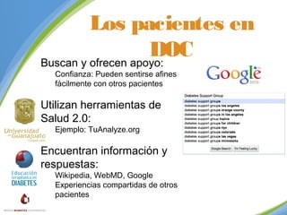 Los pacientes en
DOC
Buscan y ofrecen apoyo:
Confianza: Pueden sentirse afines
fácilmente con otros pacientes

Utilizan herramientas de
Salud 2.0:
Ejemplo: TuAnalyze.org

Encuentran información y
respuestas:

Wikipedia, WebMD, Google
Experiencias compartidas de otros
pacientes

 