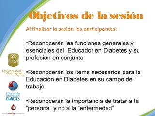 Objetivos de la sesión
Al finalizar la sesión los participantes:
•Reconocerán las funciones generales y
esenciales del Educador en Diabetes y su
profesión en conjunto
•Reconocerán los ítems necesarios para la
Educación en Diabetes en su campo de
trabajo
•Reconocerán la importancia de tratar a la
“persona” y no a la “enfermedad”

 