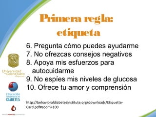 Primera regla:
etiqueta
6. Pregunta cómo puedes ayudarme
7. No ofrezcas consejos negativos
8. Apoya mis esfuerzos para
autocuidarme
9. No espíes mis niveles de glucosa
10. Ofrece tu amor y comprensión
http://behavioraldiabetesinstitute.org/downloads/EtiquetteCard.pdf#zoom=100

 