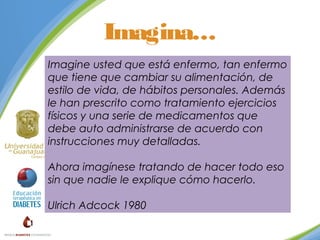 Imagina…
Imagine usted que está enfermo, tan enfermo
que tiene que cambiar su alimentación, de
estilo de vida, de hábitos personales. Además
le han prescrito como tratamiento ejercicios
físicos y una serie de medicamentos que
debe auto administrarse de acuerdo con
instrucciones muy detalladas.
Ahora imagínese tratando de hacer todo eso
sin que nadie le explique cómo hacerlo.
Ulrich Adcock 1980

 