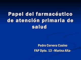 Papel del farmacéutico
de atención primaria de
        salud


           Pedro Cervera Casino
         FAP Dpto. 13 –Marina Alta-
 