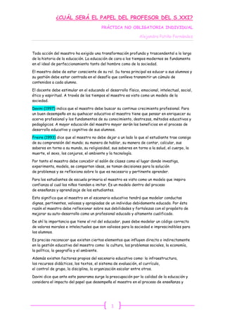 ¿CUÁL SERÁ EL PAPEL DEL PROFESOR DEL S.XXI?
                                        PRÁCTICA NO OBLIGATORIA INDIVIDUAL

                                                               Alejandra Patiño Fernández


Toda acción del maestro ha exigido una transformación profunda y trascendental a lo largo
de la historia de la educación. La educación de cara a los tiempos modernos se fundamenta
en el ideal de perfeccionamiento tanto del hombre como de la sociedad.

El maestro debe de estar consciente de su rol. Su tarea principal es educar a sus alumnos y
su gestión debe estar centrada en el desafío que conlleva transmitir un cúmulo de
contenidos a cada alumno.

El docente debe estimular en el educando el desarrollo físico, emocional, intelectual, social,
ético y espiritual. A través de los tiempos el maestro es visto como un modelo de la
sociedad.

Davini (1997) indica que el maestro debe buscar su continuo crecimiento profesional. Para
un buen desempeño en su quehacer educativo el maestro tiene que pensar en enriquecer su
acervo profesional y los fundamentos de su conocimiento, destrezas, métodos educativos y
pedagógicos. A mayor educación del maestro mayor serán los beneficios en el proceso de
desarrollo educativo y cognitivo de sus alumnos.

Freire (1993) dice que el maestro no debe dejar a un lado lo que el estudiante trae consigo
de su comprensión del mundo; su manera de hablar, su manera de contar, calcular, sus
saberes en torno a su mundo, su religiosidad, sus saberes en torno a la salud, el cuerpo, la
muerte, el sexo, los conjuros, el ambiente y la tecnología.

Por tanto el maestro debe concebir el salón de clases como el lugar donde investiga,
experimenta, modela, se comparten ideas, se toman decisiones para la solución
de problemas y se reflexiona sobre lo que es necesario y pertinente aprender.

Para los estudiantes de escuela primaria el maestro es visto como un modelo que inspira
confianza al cual los niños tienden a imitar. Es un modelo dentro del proceso
de enseñanza y aprendizaje de los estudiantes.

Esto significa que el maestro en el escenario educativo tendrá que modelar conductas
dignas, pertinentes, valiosas y apropiadas de un individuo debidamente educado. Por ésta
razón el maestro debe reflexionar sobre sus debilidades y fortalezas con el propósito de
mejorar su auto-desarrollo como un profesional educado y altamente cualificado.

De ahí la importancia que tiene el rol del educador, pues debe modelar un código correcto
de valores morales e intelectuales que son valiosos para la sociedad e imprescindibles para
los alumnos.

Es preciso reconocer que existen ciertos elementos que influyen directa o indirectamente
en la gestión educativa del maestro como: la cultura, los problemas sociales, la economía,
la política, la geografía y el ambiente.

Además existen factores propios del escenario educativo como: la infraestructura,
los recursos didácticos, los textos, el sistema de evaluación, el currículo,
el control de grupo, la disciplina, la organización escolar entre otros.

Davini dice que ante este panorama surge la preocupación por la calidad de la educación y
considera el impacto del papel que desempeña el maestro en el proceso de enseñanza y




                                              1
 