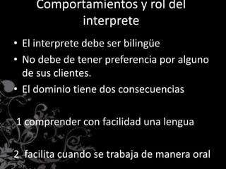 Comportamientos y rol del
interprete
• El interprete debe ser bilingüe
• No debe de tener preferencia por alguno
de sus clientes.
• El dominio tiene dos consecuencias
1 comprender con facilidad una lengua
2 facilita cuando se trabaja de manera oral
 