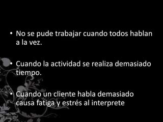 • No se pude trabajar cuando todos hablan
a la vez.
• Cuando la actividad se realiza demasiado
tiempo.
• Cuando un cliente habla demasiado
causa fatiga y estrés al interprete
 