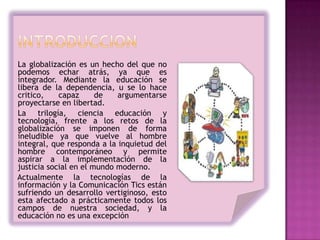 La globalización es un hecho del que no
podemos echar atrás, ya que es
integrador. Mediante la educación se
libera de la dependencia, u se lo hace
critico,    capaz      de   argumentarse
proyectarse en libertad.
La trilogía, ciencia educación y
tecnología, frente a los retos de la
globalización se imponen de forma
ineludible ya que vuelve al hombre
integral, que responda a la inquietud del
hombre contemporáneo y permite
aspirar a la implementación de la
justicia social en el mundo moderno.
Actualmente la tecnologías de la
información y la Comunicación Tics están
sufriendo un desarrollo vertiginoso, esto
esta afectado a prácticamente todos los
campos de nuestra sociedad, y la
educación no es una excepción
 