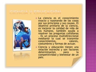    La ciencia es el conocimiento
    exacto y razonando de las cosas
    por sus principios y sus causas. El
    objetivo primario de la ciencia,
    es mejorar la calidad de vida de
    los humano, también ayuda a
    resolver las preguntas cotidianas
    . Es un proceso multidireccional
    mediante la cual se transmite
    conocimientos,             valores,
    costumbres y formas de actuar.
   Ciencia y educación tienen una
    relación estrecha y son factores
    determinantes         para       la
    competitividad y bienestar de un
    país.
 