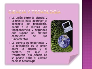    La unión entre la ciencia y
    la técnica hace aparecer el
    concepto de tecnología,
    dando a la técnica una
    independencia y seguridad
    que supone un método
    consciente       de     sus
    fundamentos
   La ciencia es importante y
    la tecnología es la unión
    entre la ciencia y el
    hombre,      ya    que   lo
    transforma. Sin ciencia no
    se podría abrir el camino
    hacia la tecnología.
 