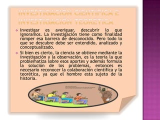    Investigar es averiguar, descubrir lo que
    ignoramos. La investigación tiene como finalidad
    romper esa barrera de desconocido. Pero todo lo
    que se descubre debe ser entendido, analizado y
    conceptualizado.
   Si bien es cierto, la ciencia se obtiene mediante la
    investigación y la observación, es la teoría la que
    problematiza sobre esos aportes y además formula
    la solución de los problemas, entonces es
    necesario reconocer la colaboración científica y la
    teorética, ya que el hombre esta sujeto de la
    historia.
 