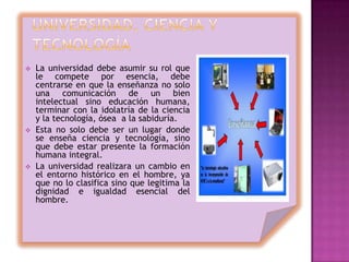    La universidad debe asumir su rol que
    le compete por esencia, debe
    centrarse en que la enseñanza no solo
    una comunicación de un bien
    intelectual sino educación humana,
    terminar con la idolatría de la ciencia
    y la tecnología, ósea a la sabiduría.
   Esta no solo debe ser un lugar donde
    se enseña ciencia y tecnología, sino
    que debe estar presente la formación
    humana integral.
   La universidad realizara un cambio en
    el entorno histórico en el hombre, ya
    que no lo clasifica sino que legitima la
    dignidad e igualdad esencial del
    hombre.
 