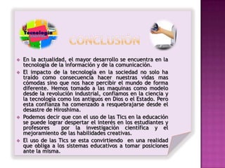    En la actualidad, el mayor desarrollo se encuentra en la
    tecnología de la información y de la comunicación.
   El impacto de la tecnología en la sociedad no solo ha
    traído como consecuencia hacer nuestras vidas mas
    cómodas sino que nos hace percibir el mundo de forma
    diferente. Hemos tomado a las maquinas como modelo
    desde la revolución industrial, confiamos en la ciencia y
    la tecnología como los antiguos en Dios o el Estado. Pero
    esta confianza ha comenzado a resquebrajarse desde el
    desastre de Hiroshima.
   Podemos decir que con el uso de las Tics en la educación
    se puede lograr despertar el interés en los estudiantes y
    profesores     por la investigación científica y el
    mejoramiento de las habilidades creativas.
   El uso de las Tics se esta convirtiendo en una realidad
    que obliga a los sistemas educativos a tomar posiciones
    ante la misma.
 