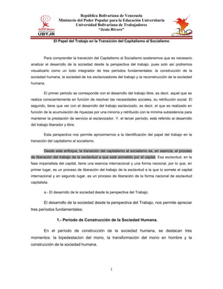 República Bolivariana de Venezuela
Ministerio del Poder Popular para la Educación Universitaria
Universidad Bolivariana de Trabajadores
“Jesús Rivero”
1
El Papel del Trabajo en la Transición del Capitalismo al Socialismo
Para comprender la transición del Capitalismo al Socialismo sostenemos que es necesario
analizar el desarrollo de la sociedad desde la perspectiva del trabajo, pues solo así podremos
visualizarlo como un todo integrador de tres periodos fundamentales: la construcción de la
sociedad humana, la sociedad de los esclavizadores del trabajo y la reconstrucción de la sociedad
humana.
El primer periodo se corresponde con el desarrollo del trabajo libre, es decir, aquel que se
realiza conscientemente en función de resolver las necesidades sociales, su retribución social. El
segundo, tiene que ver con el desarrollo del trabajo esclavizado, es decir, el que es realizado en
función de la acumulación de riquezas por una minoría y retribuido con la mínima subsistencia para
mantener la prestación de servicio al esclavizador. Y, el tercer período, está referido al desarrollo
del trabajo liberador y libre.
Esta perspectiva nos permite aproximarnos a la identificación del papel del trabajo en la
transición del capitalismo al socialismo.
Desde este enfoque, la transición del capitalismo al socialismo es, en esencia, el proceso
de liberación del trabajo de la esclavitud a que está sometido por el capital. Esa esclavitud, en la
fase imperialista del capital, tiene una esencia internacional y una forma nacional, por lo que, en
primer lugar, es un proceso de liberación del trabajo de la esclavitud a la que lo somete el capital
internacional y en segundo lugar, es un proceso de liberación de la forma nacional de esclavitud
capitalista.
a.- El desarrollo de la sociedad desde la perspectiva del Trabajo.
El desarrollo de la sociedad desde la perspectiva del Trabajo, nos permite apreciar
tres períodos fundamentales:
1.- Período de Construcción de la Sociedad Humana.
En el período de construcción de la sociedad humana, se destacan tres
momentos: la bipedestacion del mono, la transformación del mono en hombre y la
construcción de la sociedad humana.
 