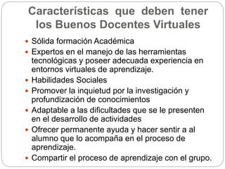 Características que deben tener 
los Buenos Docentes Virtuales 
 Sólida formación Académica 
 Expertos en el manejo de las herramientas 
tecnológicas y poseer adecuada experiencia en 
entornos virtuales de aprendizaje. 
 Habilidades Sociales 
 Promover la inquietud por la investigación y 
profundización de conocimientos 
 Adaptable a las dificultades que se le presenten 
en el desarrollo de actividades 
 Ofrecer permanente ayuda y hacer sentir a al 
alumno que lo acompaña en el proceso de 
aprendizaje. 
 Compartir el proceso de aprendizaje con el grupo. 
 