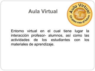 Aula Virtual 
Entorno virtual en el cual tiene lugar la 
interacción profesor- alumnos, así como las 
actividades de los estudiantes con los 
materiales de aprendizaje. 
 