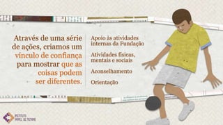 Através de uma série     Apoio às atividades
                         internas da Fundação
de ações, criamos um
 vínculo de confiança    Atividades físicas,
                         mentais e sociais
 para mostrar que as
        coisas podem     Aconselhamento
       ser diferentes.   Orientação
 