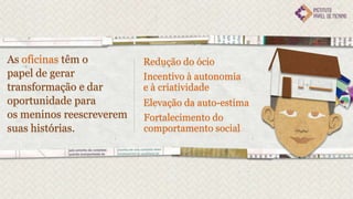 As oficinas têm o         Redução do ócio
papel de gerar            Incentivo à autonomia
transformação e dar       e à criatividade
oportunidade para         Elevação da auto-estima
os meninos reescreverem   Fortalecimento do
suas histórias.           comportamento social
 