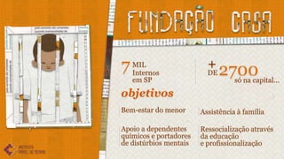 7 MIL
  Internos
                          +
                          DE   2700
   em SP                         só na capital...

objetivos
Bem-estar do menor      Assistência à família

Apoio a dependentes     Ressocialização através
químicos e portadores   da educação
de distúrbios mentais   e profissionalização
 