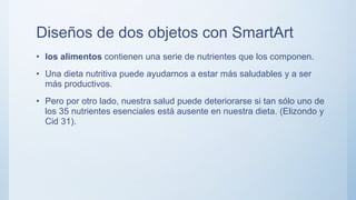Diseños de dos objetos con SmartArt
• los alimentos contienen una serie de nutrientes que los componen.
• Una dieta nutritiva puede ayudarnos a estar más saludables y a ser
más productivos.
• Pero por otro lado, nuestra salud puede deteriorarse si tan sólo uno de
los 35 nutrientes esenciales está ausente en nuestra dieta. (Elizondo y
Cid 31).
 
