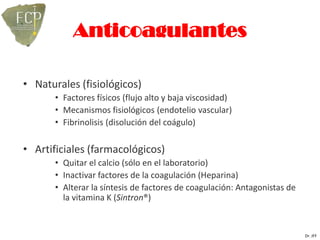 Anticoagulantes

• Naturales (fisiológicos)
       • Factores físicos (flujo alto y baja viscosidad)
       • Mecanismos fisiológicos (endotelio vascular)
       • Fibrinolisis (disolución del coágulo)

• Artificiales (farmacológicos)
       • Quitar el calcio (sólo en el laboratorio)
       • Inactivar factores de la coagulación (Heparina)
       • Alterar la síntesis de factores de coagulación: Antagonistas de
         la vitamina K (Sintron®)


                                                                           Dr. JFF
 