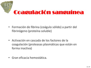 Coagulación sanguínea

• Formación de fibrina (coágulo sólido) a partir del
  fibrinógeno (proteína soluble)

• Activación en cascada de los factores de la
  coagulación (proteasas plasmáticas que están en
  forma inactiva)

• Gran eficacia hemostática.

                                                       Dr. JFF
 