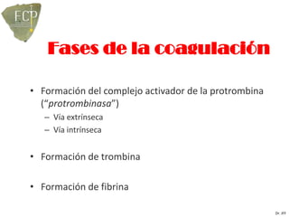 Fases de la coagulación

• Formación del complejo activador de la protrombina
  (“protrombinasa”)
   – Vía extrínseca
   – Vía intrínseca


• Formación de trombina

• Formación de fibrina

                                                       Dr. JFF
 