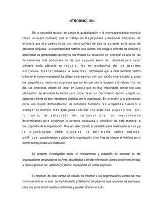 INTRODUCCION


        En la sociedad actual, en donde la globalización y la interdependencia mundial
crean un nuevo contexto para el trabajo de las pequeñas y medianas empresas, es
evidente que el progreso hacia una mejor calidad de vida se sustenta en la suma de
esfuerzos conjuntos. La responsabilidad histórica que vivimos, nos obliga a enfrentar los desafíos y
aprovechar las oportunidades que hoy se nos ofrecen. La selección de personal es una de las
herramientas más poderosas de las que se puede servir las                        empresa para llevar
siempre hacia adelante su n e g o c i o . N o e s e x c l u s i v a d e l a s g r a n d e s
e m p r e s a s t r a s n a c i o n a l e s o e n o r m e s corporativos que a cada momento vemos
brillar en el mundo empresarial. La utilizan empresarios con una visión emprendedora, para
las pequeñas y medianas empresas que son las que más la requieren y la valoran. Hoy en
día las empresas deben de tener en cuenta que es muy importante contar con una
planeación de recursos humanos para poder tener un crecimiento óptimo y lograr sus
objetivos a través del plan estratégico diseñado por la organización. En atención a lo planteado,
para una buena administración de recursos humanos l a s e m p r e s a s t i e n d e n a
escoger el hombre más apto para realizar una actividad e s p e c í f i c a , p o r
lo    tanto,       la    selección           de     personal         une       los     mecanismos
determinantes para encontrar la persona adecuada y contribuir de esta manera, a
los propósitos de la organización. Una vez seleccionado el candidato para desempeñar el c a r g o
la    organización           debe        ocuparse        de     informarle         sobre       normas,
p o l í t i c a s , procedimientos y cultura de la organización, a los fines de integrar el individuo en el
menor tiempo posible a la institución.


        La presente investigación sobre el reclutamiento y selección de personal en las
organizaciones procesadoras de Aves, está dirigida a brindar información acerca de cómo es llevado
a cabo el proceso de Captación y Elección de personal en dichas empresas.


        El propósito de este campo de estudio es informar a las organizaciones acerca del mal
funcionamiento en el área de Reclutamiento y Selección del personal que requieren las empresas,
para que estas tomen medidas pertinentes y puedan alcanzar el éxito.
 