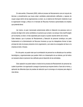 En este sentido, Chiavenato (2002), define el proceso de Reclutamiento como el conjunto de
técnicas y procedimientos que busca atraer candidatos potencialmente calificados y capaces de
ocupar cargos dentro de las organizaciones; es decir, es un sistema de información mediante el cual
la organización divulga y ofrece en el mercado de Recursos Humanos oportunidades de empleos
que pretende llenar.


        Así mismo, el autor mencionado anteriormente define la Selección de personas como el
proceso de elegir entre varios candidatos a la persona que cumpla o se acerque más al perfil exigido
por la empresa, es decir, el más capacitado para ocupar un puesto vacante dentro de la misma.
Cabe destacar, que el proceso de Reclutamiento y Selección de personal constituye una parte
fundamental en la Administración de Recursos Humanos ya que los trabajadores forman la base
principal de todo el proceso productivo de la organización y son estos los encargados de llevar a la
empresa al éxito o fracaso.


       Por otra parte, se puede notar que la contratación de personal se ve afectada por los cambios
tecnológicos y organizacionales que puedan inferir en el desempeño de sus labores; por tal motivo
es necesario atraer al personal mas calificado para el desarrollo de las actividades.


        Esta captación se puede realizar a través de los procesos de Reclutamiento de personas las
cuales le permiten a la organización conseguir el personal que requiere dentro o fuera de la misma; y
aplicando las diferentes tipos de pruebas de selección que le convenga a la empresa para elegir al
más idóneo.
 